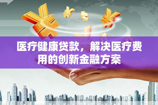 赤峰医疗健康贷款，解决医疗费用的创新金融方案